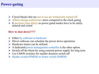 Power-gating


     Circuit blocks that are not in use are temporarily turned off
     Affects design architecture more compared to the clock gating
     It increases time delays as power gated modes have to be safely
      entered and exited

    How to shut down????

       Either by software or hardware
       Driver software can schedule the power down operations
       Hardware timers can be utilized
       A dedicated power management controller is the other option.
       Switch off the block by using external power supply for long term
       Use CMOS switches for smaller duration switch off
       Header switch (PMOS) or footer switch (NMOS)
 