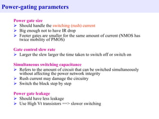 Power-gating parameters

    Power gate size
     Should handle the switching (rush) current
     Big enough not to have IR drop
     Footer gates are smaller for the same amount of current (NMOS has
      twice mobility of PMOS)

    Gate control slew rate
     Larger the slew larger the time taken to switch off or switch on

    Simultaneous switching capacitance
     Refers to the amount of circuit that can be switched simultaneously
       without affecting the power network integrity
     Rush current may damage the circuitry
     Switch the block step by step

    Power gate leakage
     Should have less leakage
     Use High Vt transistors ==> slower switching
 