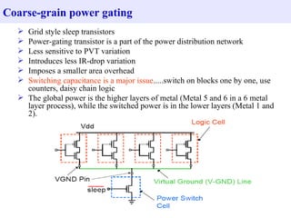 Coarse-grain power gating
   Grid style sleep transistors
   Power-gating transistor is a part of the power distribution network
   Less sensitive to PVT variation
   Introduces less IR-drop variation
   Imposes a smaller area overhead
   Switching capacitance is a major issue.....switch on blocks one by one, use
    counters, daisy chain logic
   The global power is the higher layers of metal (Metal 5 and 6 in a 6 metal
    layer process), while the switched power is in the lower layers (Metal 1 and
    2).
 
