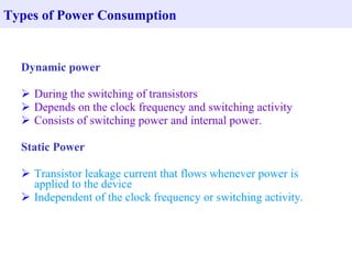 Types of Power Consumption


  Dynamic power

   During the switching of transistors
   Depends on the clock frequency and switching activity
   Consists of switching power and internal power.

  Static Power

   Transistor leakage current that flows whenever power is
    applied to the device
   Independent of the clock frequency or switching activity.
 