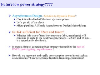 Future low power strategy????

     Asynchronous Design - Solution to Dynamic Power?
         Clock is a third to half the total dynamic power
         Let’s get rid of the clock
         Micro pipeline: A Simple Asynchronous Design Methodology

     Is Hi-k sufficient for 22nm and 16nm?
         Whether this type of transistor structure (hi-k, metal gate) will
          continue to scale to the next two generations—22 nm and 16 nm—
          is a question for the future.

     Is there a simple, coherent power strategy that unifies the best of
      DVFS, power gating, asynchronous ?

     How do we represent and verify very complex power intent such as
      asynchronous ? Can we separate function from implementation?
 