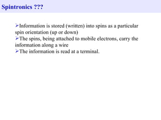 Spintronics ???

    Information is stored (written) into spins as a particular
    spin orientation (up or down)
    The spins, being attached to mobile electrons, carry the
    information along a wire
    The information is read at a terminal.
 
