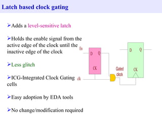 Adds a  level-sensitive latch Holds the enable signal from the active edge of the clock until the inactive edge of the clock Less glitch ICG-Integrated Clock Gating cells Easy adoption by EDA tools No change/modification required Latch based clock gating 