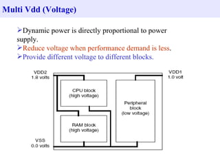 Multi Vdd (Voltage) Dynamic power is directly proportional to power supply. Reduce voltage when performance demand is less . Provide different voltage to different blocks. 