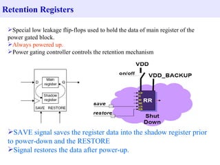 Special low leakage flip-flops used to hold the data of main register of the power gated block. Always powered up.   Power gating controller controls the retention mechanism  SAVE signal   saves the register data into the shadow register prior to power-down and the RESTORE Signal restores the data after power-up. Retention Registers 