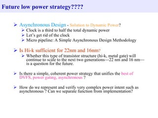 Asynchronous Design  -  Solution to Dynamic Power ? Clock is a third to half the total dynamic power Let’s get rid of the clock Micro pipeline: A Simple Asynchronous Design Methodology Is Hi-k sufficient for 22nm and 16nm ? Whether this type of transistor structure (hi-k, metal gate) will continue to scale to the next two generations—22 nm and 16 nm—is a question for the future. Is there a simple, coherent power strategy that unifies the  best of DVFS, power gating, asynchronous  ? How do we represent and verify very complex power intent such as asynchronous ? Can we separate function from implementation? Future low power strategy???? 