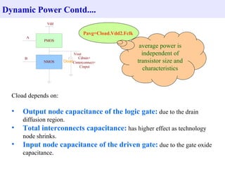 Dynamic Power Contd.... Pavg=Cload.Vdd2.Fclk  Cload depends on: Output node capacitance of the logic gate:  due to the drain diffusion region. Total interconnects capacitance:  has higher effect as technology node shrinks. Input node capacitance of the driven gate:  due to the gate oxide capacitance.  average power is independent of transistor size and characteristics 