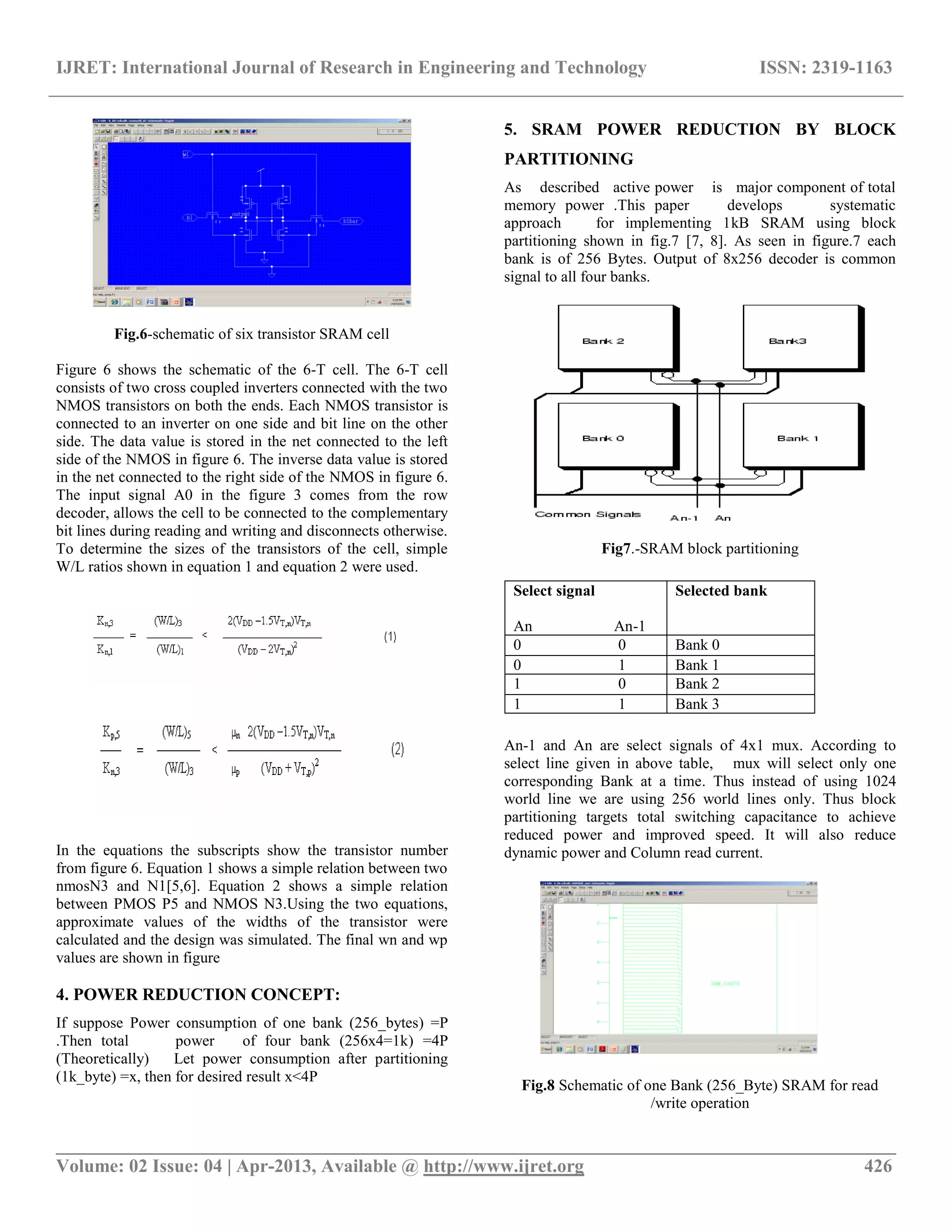 IJRET: International Journal of Research in Engineering and Technology ISSN: 2319-1163
__________________________________________________________________________________________
Volume: 02 Issue: 04 | Apr-2013, Available @ http://www.ijret.org 426
Fig.6-schematic of six transistor SRAM cell
Figure 6 shows the schematic of the 6-T cell. The 6-T cell
consists of two cross coupled inverters connected with the two
NMOS transistors on both the ends. Each NMOS transistor is
connected to an inverter on one side and bit line on the other
side. The data value is stored in the net connected to the left
side of the NMOS in figure 6. The inverse data value is stored
in the net connected to the right side of the NMOS in figure 6.
The input signal A0 in the figure 3 comes from the row
decoder, allows the cell to be connected to the complementary
bit lines during reading and writing and disconnects otherwise.
To determine the sizes of the transistors of the cell, simple
W/L ratios shown in equation 1 and equation 2 were used.
In the equations the subscripts show the transistor number
from figure 6. Equation 1 shows a simple relation between two
nmosN3 and N1[5,6]. Equation 2 shows a simple relation
between PMOS P5 and NMOS N3.Using the two equations,
approximate values of the widths of the transistor were
calculated and the design was simulated. The final wn and wp
values are shown in figure
4. POWER REDUCTION CONCEPT:
If suppose Power consumption of one bank (256_bytes) =P
.Then total power of four bank (256x4=1k) =4P
(Theoretically) Let power consumption after partitioning
(1k_byte) =x, then for desired result x<4P
5. SRAM POWER REDUCTION BY BLOCK
PARTITIONING
As described active power is major component of total
memory power .This paper develops systematic
approach for implementing 1kB SRAM using block
partitioning shown in fig.7 [7, 8]. As seen in figure.7 each
bank is of 256 Bytes. Output of 8x256 decoder is common
signal to all four banks.
Fig7.-SRAM block partitioning
An-1 and An are select signals of 4x1 mux. According to
select line given in above table, mux will select only one
corresponding Bank at a time. Thus instead of using 1024
world line we are using 256 world lines only. Thus block
partitioning targets total switching capacitance to achieve
reduced power and improved speed. It will also reduce
dynamic power and Column read current.
Fig.8 Schematic of one Bank (256_Byte) SRAM for read
/write operation
Select signal
An An-1
Selected bank
0 0 Bank 0
0 1 Bank 1
1 0 Bank 2
1 1 Bank 3
 