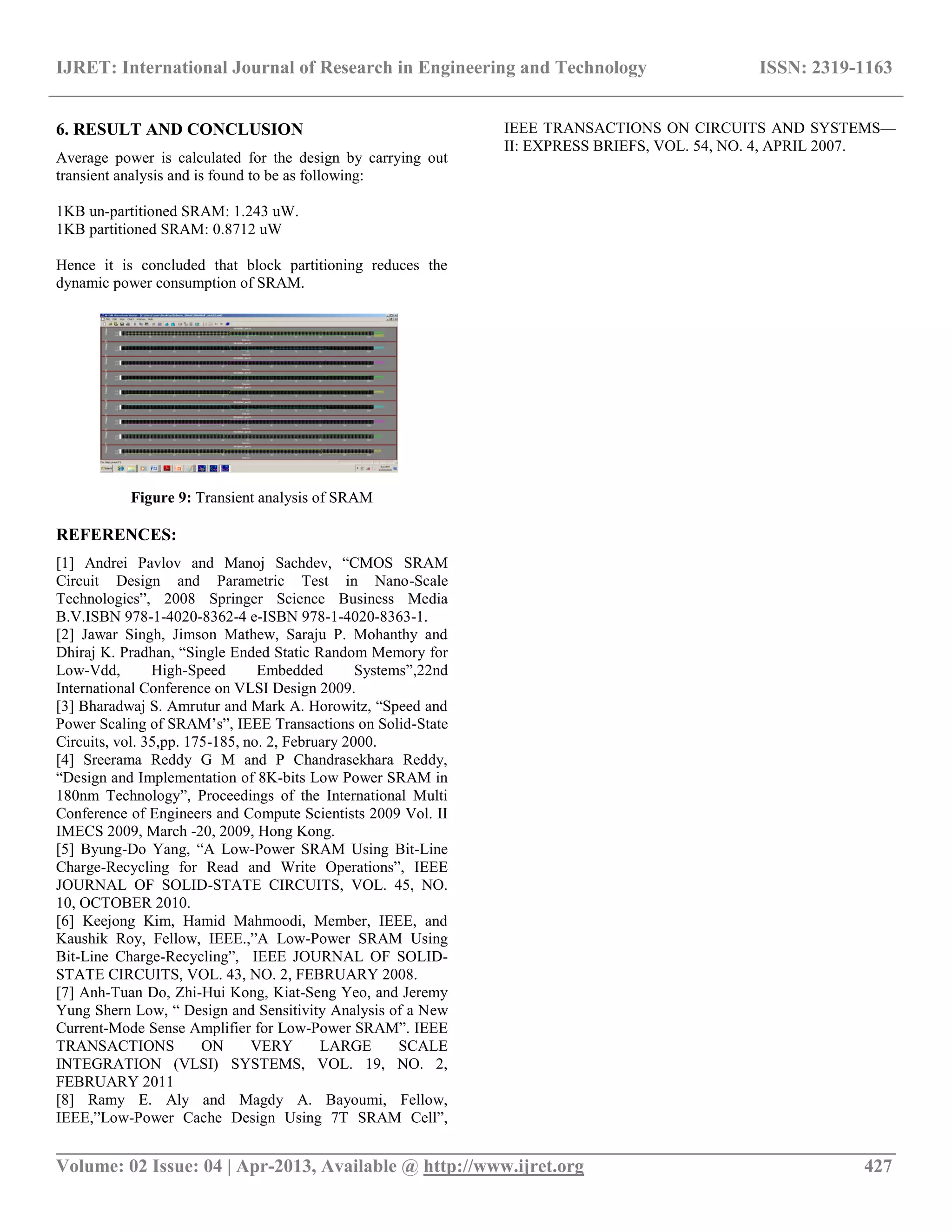 IJRET: International Journal of Research in Engineering and Technology ISSN: 2319-1163
__________________________________________________________________________________________
Volume: 02 Issue: 04 | Apr-2013, Available @ http://www.ijret.org 427
6. RESULT AND CONCLUSION
Average power is calculated for the design by carrying out
transient analysis and is found to be as following:
1KB un-partitioned SRAM: 1.243 uW.
1KB partitioned SRAM: 0.8712 uW
Hence it is concluded that block partitioning reduces the
dynamic power consumption of SRAM.
Figure 9: Transient analysis of SRAM
REFERENCES:
[1] Andrei Pavlov and Manoj Sachdev, “CMOS SRAM
Circuit Design and Parametric Test in Nano-Scale
Technologies”, 2008 Springer Science Business Media
B.V.ISBN 978-1-4020-8362-4 e-ISBN 978-1-4020-8363-1.
[2] Jawar Singh, Jimson Mathew, Saraju P. Mohanthy and
Dhiraj K. Pradhan, “Single Ended Static Random Memory for
Low-Vdd, High-Speed Embedded Systems”,22nd
International Conference on VLSI Design 2009.
[3] Bharadwaj S. Amrutur and Mark A. Horowitz, “Speed and
Power Scaling of SRAM’s”, IEEE Transactions on Solid-State
Circuits, vol. 35,pp. 175-185, no. 2, February 2000.
[4] Sreerama Reddy G M and P Chandrasekhara Reddy,
“Design and Implementation of 8K-bits Low Power SRAM in
180nm Technology”, Proceedings of the International Multi
Conference of Engineers and Compute Scientists 2009 Vol. II
IMECS 2009, March -20, 2009, Hong Kong.
[5] Byung-Do Yang, “A Low-Power SRAM Using Bit-Line
Charge-Recycling for Read and Write Operations”, IEEE
JOURNAL OF SOLID-STATE CIRCUITS, VOL. 45, NO.
10, OCTOBER 2010.
[6] Keejong Kim, Hamid Mahmoodi, Member, IEEE, and
Kaushik Roy, Fellow, IEEE.,”A Low-Power SRAM Using
Bit-Line Charge-Recycling”, IEEE JOURNAL OF SOLID-
STATE CIRCUITS, VOL. 43, NO. 2, FEBRUARY 2008.
[7] Anh-Tuan Do, Zhi-Hui Kong, Kiat-Seng Yeo, and Jeremy
Yung Shern Low, “ Design and Sensitivity Analysis of a New
Current-Mode Sense Amplifier for Low-Power SRAM”. IEEE
TRANSACTIONS ON VERY LARGE SCALE
INTEGRATION (VLSI) SYSTEMS, VOL. 19, NO. 2,
FEBRUARY 2011
[8] Ramy E. Aly and Magdy A. Bayoumi, Fellow,
IEEE,”Low-Power Cache Design Using 7T SRAM Cell”,
IEEE TRANSACTIONS ON CIRCUITS AND SYSTEMS—
II: EXPRESS BRIEFS, VOL. 54, NO. 4, APRIL 2007.
 