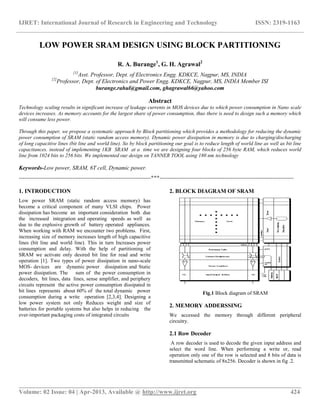 IJRET: International Journal of Research in Engineering and Technology ISSN: 2319-1163
__________________________________________________________________________________________
Volume: 02 Issue: 04 | Apr-2013, Available @ http://www.ijret.org 424
LOW POWER SRAM DESIGN USING BLOCK PARTITIONING
R. A. Burange1
, G. H. Agrawal2
[1]
Asst. Professor, Dept. of Electronics Engg. KDKCE, Nagpur, MS, INDIA
[2]
Professor, Dept. of Electronics and Power Engg. KDKCE, Nagpur, MS, INDIA Member ISI
burange.rahul@gmail.com, ghagrawal66@yahoo.com
Abstract
Technology scaling results in significant increase of leakage currents in MOS devices due to which power consumption in Nano scale
devices increases. As memory accounts for the largest share of power consumption, thus there is need to design such a memory which
will consume less power.
Through this paper, we propose a systematic approach by Block partitioning which provides a methodology for reducing the dynamic
power consumption of SRAM (static random access memory). Dynamic power dissipation in memory is due to charging/discharging
of long capacitive lines (bit line and world line). So by block partitioning our goal is to reduce length of world line as well as bit line
capacitances. instead of implementing 1KB SRAM at a time we are designing four blocks of 256 byte RAM, which reduces world
line from 1024 bits to 256 bits. We implemented our design on TANNER TOOL using 180 nm technology
Keywords-Low power, SRAM, 6T cell, Dynamic power.
---------------------------------------------------------------------***----------------------------------------------------------------------
1. INTRODUCTION
Low power SRAM (static random access memory) has
become a critical component of many VLSI chips. Power
dissipation has become an important consideration both due
the increased integration and operating speeds as well as
due to the explosive growth of battery operated appliances.
When working with RAM we encounter two problems. First,
increasing size of memory increases length of high capacitive
lines (bit line and world line). This in turn Increases power
consumption and delay. With the help of partitioning of
SRAM we activate only desired bit line for read and write
operation [1]. Two types of power dissipation in nano-scale
MOS- devices are dynamic power dissipation and Static
power dissipation. The sum of the power consumption in
decoders, bit lines, data lines, sense amplifier, and periphery
circuits represent the active power consumption dissipated in
bit lines represents about 60% of the total dynamic power
consumption during a write operation [2,3,4]. Designing a
low power system not only Reduces weight and size of
batteries for portable systems but also helps in reducing the
ever-important packaging costs of integrated circuits
2. BLOCK DIAGRAM OF SRAM
Fig.1 Block diagram of SRAM
2. MEMORY ADDERSSING
We accessed the memory through different peripheral
circuitry.
2.1 Row Decoder
A row decoder is used to decode the given input address and
select the word line. When performing a write or, read
operation only one of the row is selected and 8 bits of data is
transmitted schematic of 8x256. Decoder is shown in fig .2.
 