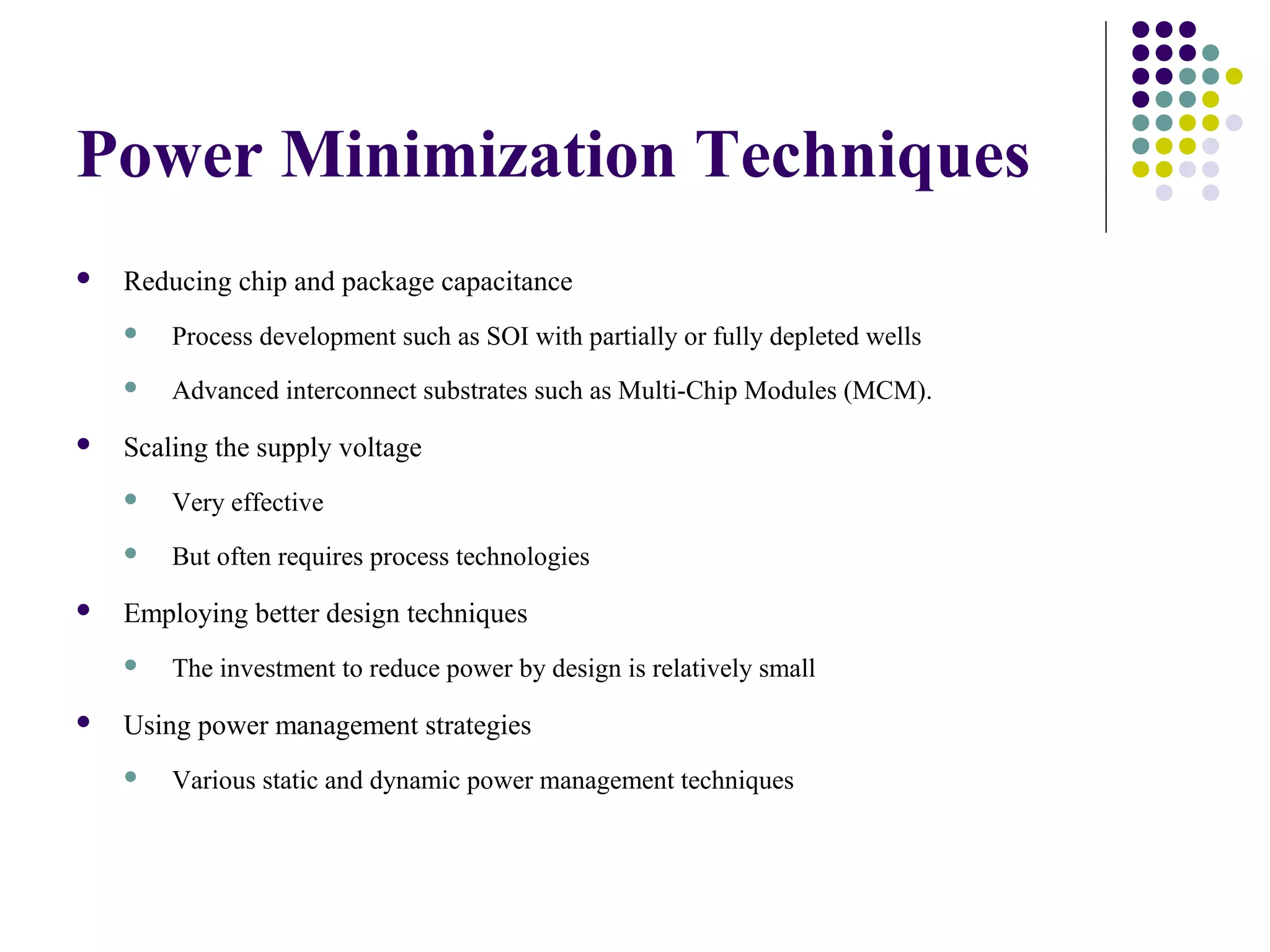 Power Minimization Techniques
   Reducing chip and package capacitance
       Process development such as SOI with partially or fully depleted wells
       Advanced interconnect substrates such as Multi-Chip Modules (MCM).
   Scaling the supply voltage
       Very effective
       But often requires process technologies
   Employing better design techniques
       The investment to reduce power by design is relatively small
   Using power management strategies
       Various static and dynamic power management techniques
 