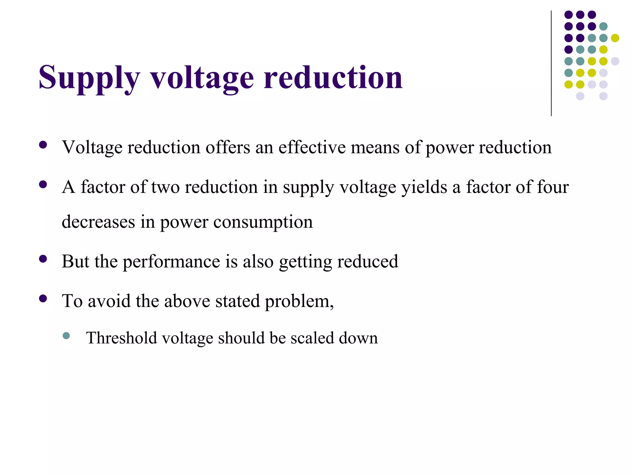 Supply voltage reduction
   Voltage reduction offers an effective means of power reduction
   A factor of two reduction in supply voltage yields a factor of four
    decreases in power consumption
   But the performance is also getting reduced
   To avoid the above stated problem,
       Threshold voltage should be scaled down
 