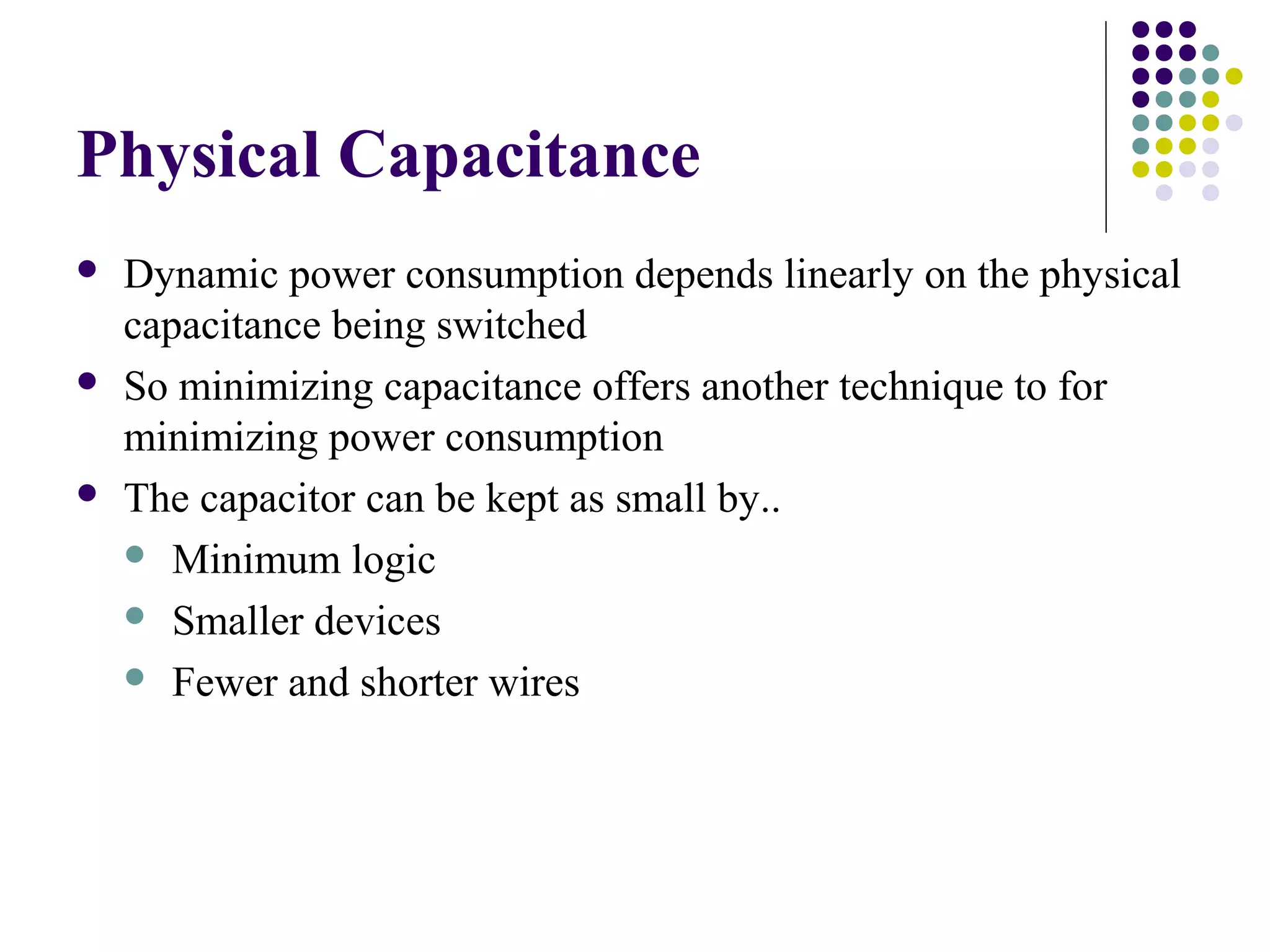 Physical Capacitance
   Dynamic power consumption depends linearly on the physical
    capacitance being switched
   So minimizing capacitance offers another technique to for
    minimizing power consumption
   The capacitor can be kept as small by..
     Minimum logic

     Smaller devices

     Fewer and shorter wires
 