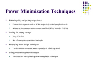 Power Minimization Techniques
 Reducing chip and package capacitance
 Process development such as SOI with partially or fully depleted wells
 Advanced interconnect substrates such as Multi-Chip Modules (MCM).
 Scaling the supply voltage
 Very effective
 But often requires process technologies
 Employing better design techniques
 The investment to reduce power by design is relatively small
 Using power management strategies
 Various static and dynamic power management techniques
 