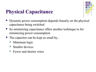 Physical Capacitance
 Dynamic power consumption depends linearly on the physical
capacitance being switched
 So minimizing capacitance offers another technique to for
minimizing power consumption
 The capacitor can be kept as small by..
 Minimum logic
 Smaller devices
 Fewer and shorter wires
 