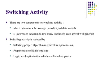 Switching Activity
 There are two components to switching activity :
 which determines the average periodicity of data arrivals
 E (sw) which determines how many transitions each arrival will generate
 Switching activity is reduced by
 Selecting proper algorithms architecture optimization,
 Proper choice of logic topology
 Logic level optimization which results in less power
 