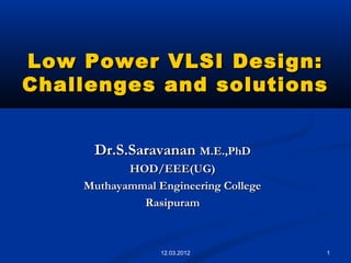 1
Low Power VLSI Design:Low Power VLSI Design:
Challenges and solutionsChallenges and solutions
Dr.S.SaravananDr.S.Saravanan M.E.,PhDM.E.,PhD
HOD/EEE(UG)HOD/EEE(UG)
Muthayammal Engineering CollegeMuthayammal Engineering College
RasipuramRasipuram
12.03.2012
 