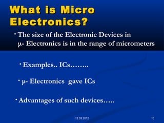 10
What is MicroWhat is Micro
Electronics?Electronics?
• The size of the Electronic Devices in
μ- Electronics is in the range of micrometers
• Advantages of such devices…..
• Examples.. ICs……..
• μ- Electronics gave ICs
12.03.2012
 