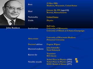 BornBorn
23 May23 May 19081908))
Madison, WisconsinMadison, Wisconsin,, United StatesUnited States
DiedDied
January 30January 30,, 19911991 (aged 82)(aged 82)
BostonBoston,, MassachusettsMassachusetts
NationalityNationality United StatesUnited States
FieldsFields PhysicsPhysics
InstitutionsInstitutions
Bell LabsBell Labs
University of MinnesotaUniversity of Minnesota
University of Illinois at Urbana-ChampaignUniversity of Illinois at Urbana-Champaign
Alma materAlma mater
University of Wisconsin-MadisonUniversity of Wisconsin-Madison
Princeton UniversityPrinceton University
DoctoralDoctoral advisoradvisor Eugene WignerEugene Wigner             
Doctoral studentsDoctoral students
John SchriefferJohn Schrieffer             
Nick HolonyakNick Holonyak
Known forKnown for
TransistorTransistor
BCS theoryBCS theory
Notable awardsNotable awards
Nobel Prize in PhysicsNobel Prize in Physics (1956)(1956)
Nobel Prize in PhysicsNobel Prize in Physics (1972)(1972)
IEEE Medal of HonorIEEE Medal of Honor (1971)(1971)
John Bardeen
 