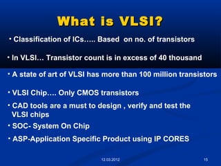 15
What is VLSI?What is VLSI?
• Classification of ICs….. Based on no. of transistors
• In VLSI… Transistor count is in excess of 40 thousand
• A state of art of VLSI has more than 100 million transistors
• VLSI Chip…. Only CMOS transistors
• CAD tools are a must to design , verify and test the
VLSI chips
• SOC- System On Chip
• ASP-Application Specific Product using IP CORES
12.03.2012
 