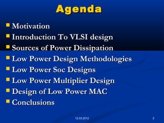 2
AgendaAgenda
 MotivationMotivation
 Introduction To VLSI designIntroduction To VLSI design
 Sources of Power DissipationSources of Power Dissipation
 Low Power Design MethodologiesLow Power Design Methodologies
 Low Power Soc DesignsLow Power Soc Designs
 Low Power Multiplier DesignLow Power Multiplier Design
 Design of Low Power MACDesign of Low Power MAC
 ConclusionsConclusions
12.03.2012
 