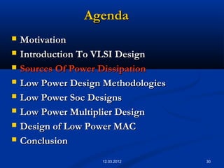 30
AgendaAgenda
 MotivationMotivation
 Introduction To VLSI DesignIntroduction To VLSI Design
 Sources Of Power DissipationSources Of Power Dissipation
 Low Power Design MethodologiesLow Power Design Methodologies
 Low Power Soc DesignsLow Power Soc Designs
 Low Power Multiplier DesignLow Power Multiplier Design
 Design of Low Power MACDesign of Low Power MAC
 ConclusionConclusion
12.03.2012
 