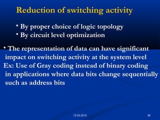 38
Reduction of switching activity
• By proper choice of logic topology
• By circuit level optimization
• The representation of data can have significant
impact on switching activity at the system level
Ex: Use of Gray coding instead of binary coding
in applications where data bits change sequentially
such as address bits
12.03.2012
 