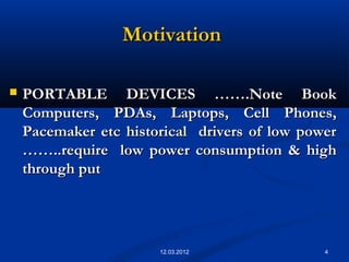 4
MotivationMotivation
 PORTABLE DEVICES …….Note BookPORTABLE DEVICES …….Note Book
Computers, PDAs, Laptops, Cell Phones,Computers, PDAs, Laptops, Cell Phones,
Pacemaker etc historical drivers of low powerPacemaker etc historical drivers of low power
……..require low power consumption & high……..require low power consumption & high
through putthrough put
12.03.2012
 