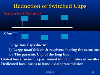 42
Reduction of Switched CapsReduction of Switched Caps
System level Measures
Large bus Caps due to:
i) Large no.of drivers & receivers sharing the same bus
ii) The parasitic Cap.of the long bus
Global bus structure is partitioned into a number of smaller
Dedicated local buses to handle data transmission
C bus
12.03.2012
 