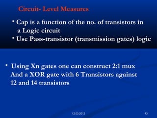 43
Circuit- Level Measures
• Cap is a function of the no. of transistors in
a Logic circuit
• Use Pass-transistor (transmission gates) logic
• Using Xn gates one can construct 2:1 mux
And a XOR gate with 6 Transistors against
12 and 14 transistors
12.03.2012
 