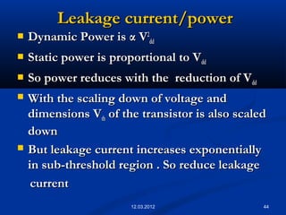 44
Leakage current/powerLeakage current/power
 Dynamic Power isDynamic Power is αα VV22
dddd
 Static power is proportional to VStatic power is proportional to Vdddd
 So power reduces with the reduction of VSo power reduces with the reduction of Vdddd
 With the scaling down of voltage andWith the scaling down of voltage and
dimensions Vdimensions Vthth of the transistor is also scaledof the transistor is also scaled
downdown
 But leakage current increases exponentiallyBut leakage current increases exponentially
in sub-threshold region . So reduce leakagein sub-threshold region . So reduce leakage
currentcurrent
12.03.2012
 
