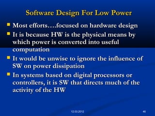 46
Software Design For Low PowerSoftware Design For Low Power
 Most efforts….focused on hardware designMost efforts….focused on hardware design
 It is because HW is the physical means byIt is because HW is the physical means by
which power is converted into usefulwhich power is converted into useful
computationcomputation
 It would be unwise to ignore the influence ofIt would be unwise to ignore the influence of
SW on power dissipationSW on power dissipation
 In systems based on digital processors orIn systems based on digital processors or
controllers, it is SW that directs much of thecontrollers, it is SW that directs much of the
activity of the HWactivity of the HW
12.03.2012
 