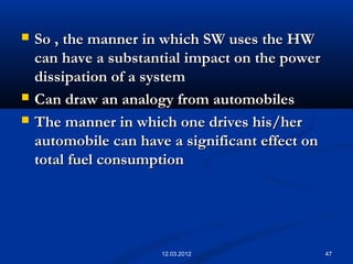 47
 So , the manner in which SW uses the HWSo , the manner in which SW uses the HW
can have a substantial impact on the powercan have a substantial impact on the power
dissipation of a systemdissipation of a system
 Can draw an analogy from automobilesCan draw an analogy from automobiles
 The manner in which one drives his/herThe manner in which one drives his/her
automobile can have a significant effect onautomobile can have a significant effect on
total fuel consumptiontotal fuel consumption
12.03.2012
 