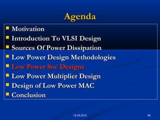 48
AgendaAgenda
 MotivationMotivation
 Introduction To VLSI DesignIntroduction To VLSI Design
 Sources Of Power DissipationSources Of Power Dissipation
 Low Power Design MethodologiesLow Power Design Methodologies
 Low Power Soc DesignsLow Power Soc Designs
 Low Power Multiplier DesignLow Power Multiplier Design
 Design of Low Power MACDesign of Low Power MAC
 ConclusionConclusion
12.03.2012
 
