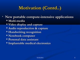 5
Motivation (Contd..)Motivation (Contd..)
• New portable compute-intensive applicationsNew portable compute-intensive applications
* Multi-media* Multi-media
* Video display and capture* Video display and capture
* Audio reproduction & capture* Audio reproduction & capture
* Handwriting recognition* Handwriting recognition
* Notebook computer* Notebook computer
* Personal data assistant* Personal data assistant
* Implantable medical electronics* Implantable medical electronics
12.03.2012
 