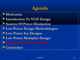 62
AgendaAgenda
 MotivationMotivation
 Introduction To VLSI DesignIntroduction To VLSI Design
 Sources Of Power DissipationSources Of Power Dissipation
 Low Power Design MethodologiesLow Power Design Methodologies
 Low Power Soc DesignsLow Power Soc Designs
 Low Power Multiplier DesignLow Power Multiplier Design
 Design of Low Power MACDesign of Low Power MAC
 ConclusionConclusion
12.03.2012
 