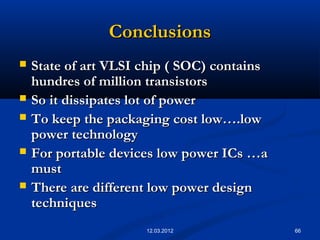 66
ConclusionsConclusions
 State of art VLSI chip ( SOC) containsState of art VLSI chip ( SOC) contains
hundres of million transistorshundres of million transistors
 So it dissipates lot of powerSo it dissipates lot of power
 To keep the packaging cost low….lowTo keep the packaging cost low….low
power technologypower technology
 For portable devices low power ICs …aFor portable devices low power ICs …a
mustmust
 There are different low power designThere are different low power design
techniquestechniques
12.03.2012
 