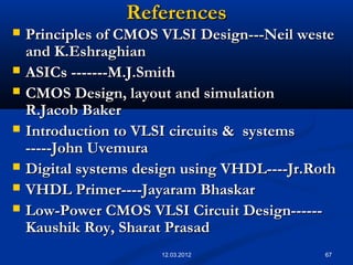 67
ReferencesReferences
 Principles of CMOS VLSI Design---Neil westePrinciples of CMOS VLSI Design---Neil weste
and K.Eshraghianand K.Eshraghian
 ASICs -------M.J.SmithASICs -------M.J.Smith
 CMOS Design, layout and simulationCMOS Design, layout and simulation
R.Jacob BakerR.Jacob Baker
 Introduction to VLSI circuits & systemsIntroduction to VLSI circuits & systems
-----John Uvemura-----John Uvemura
 Digital systems design using VHDL----Jr.RothDigital systems design using VHDL----Jr.Roth
 VHDL Primer----Jayaram BhaskarVHDL Primer----Jayaram Bhaskar
 Low-Power CMOS VLSI Circuit Design------Low-Power CMOS VLSI Circuit Design------
Kaushik Roy, Sharat PrasadKaushik Roy, Sharat Prasad
12.03.2012
 