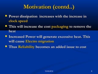 8
Motivation (contd..)Motivation (contd..)
 Power dissipation increases with the increase inPower dissipation increases with the increase in
clock speedclock speed
 This will increase the costThis will increase the cost packagingpackaging to remove theto remove the
heatheat
 Increased Power will generate excessive heat. ThisIncreased Power will generate excessive heat. This
will causewill cause Electro migrationElectro migration
 ThusThus ReliabilityReliability becomes an added issue to costbecomes an added issue to cost
12.03.2012
 