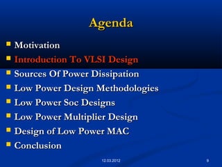 9
AgendaAgenda
 MotivationMotivation
 Introduction To VLSI DesignIntroduction To VLSI Design
 Sources Of Power DissipationSources Of Power Dissipation
 Low Power Design MethodologiesLow Power Design Methodologies
 Low Power Soc DesignsLow Power Soc Designs
 Low Power Multiplier DesignLow Power Multiplier Design
 Design of Low Power MACDesign of Low Power MAC
 ConclusionConclusion
12.03.2012
 