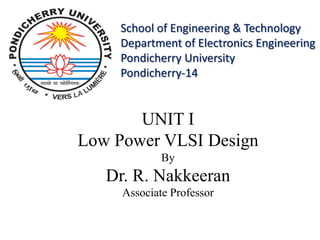 UNIT I
Low Power VLSI Design
By
Dr. R. Nakkeeran
Associate Professor
School of Engineering & Technology
Department of Electronics Engineering
Pondicherry University
Pondicherry-14
 