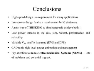 Conclusions
• High-speed design is a requirement for many applications
• Low-power design is also a requirement for IC designers.
• A new way of THINKING to simultaneously achieve both!!!
• Low power impacts in the cost, size, weight, performance, and
reliability.
• Variable Vdd and Vt is a trend (DVS and DFS)
• CAD tools high-level power estimation and management
• Pay attention to nano electro mechanical Systems (NEMS) – lots
of problems and potential is great.
pp. 107
 