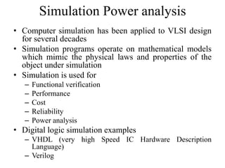 Simulation Power analysis
• Computer simulation has been applied to VLSI design
for several decades
• Simulation programs operate on mathematical models
which mimic the physical laws and properties of the
object under simulation
• Simulation is used for
– Functional verification
– Performance
– Cost
– Reliability
– Power analysis
• Digital logic simulation examples
– VHDL (very high Speed IC Hardware Description
Language)
– Verilog
 