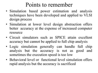 Points to remember
• Simulation based power estimation and analysis
techniques have been developed and applied to VLSI
design process
• Simulation at lower level design abstraction offers
better accuracy at the expense of increased computer
resource
• Circuit simulators such as SPICE attain excellent
accuracy but cannot be applied to full chip analysis
• Logic simulation generally can handle full chip
analysis but the accuracy is not as good and
sometimes the execution speed is too low
• Behavioral level or functional level simulation offers
rapid analysis but the accuracy is sacrificed
 