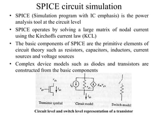 SPICE circuit simulation
• SPICE (Simulation program with IC emphasis) is the power
analysis tool at the circuit level
• SPICE operates by solving a large matrix of nodal current
using the Kirchoffs current law (KCL)
• The basic components of SPICE are the primitive elements of
circuit theory such as resistors, capacitors, inductors, current
sources and voltage sources
• Complex device models such as diodes and transistors are
constructed from the basic components
Circuit level and switch level representation of a transistor
 