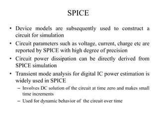 SPICE
• Device models are subsequently used to construct a
circuit for simulation
• Circuit parameters such as voltage, current, charge etc are
reported by SPICE with high degree of precision
• Circuit power dissipation can be directly derived from
SPICE simulation
• Transient mode analysis for digital IC power estimation is
widely used in SPICE
– Involves DC solution of the circuit at time zero and makes small
time increments
– Used for dynamic behavior of the circuit over time
 