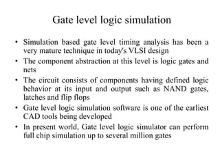 Gate level logic simulation
• Simulation based gate level timing analysis has been a
very mature technique in today's VLSI design
• The component abstraction at this level is logic gates and
nets
• The circuit consists of components having defined logic
behavior at its input and output such as NAND gates,
latches and flip flops
• Gate level logic simulation software is one of the earliest
CAD tools being developed
• In present world, Gate level logic simulator can perform
full chip simulation up to several million gates
 