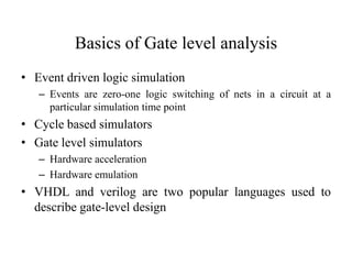 Basics of Gate level analysis
• Event driven logic simulation
– Events are zero-one logic switching of nets in a circuit at a
particular simulation time point
• Cycle based simulators
• Gate level simulators
– Hardware acceleration
– Hardware emulation
• VHDL and verilog are two popular languages used to
describe gate-level design
 