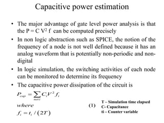 Capacitive power estimation
• The major advantage of gate level power analysis is that
the P = C V2 f can be computed precisely
• In non logic abstraction such as SPICE, the notion of the
frequency of a node is not well defined because it has an
analog waveform that is potentially non-periodic and non-
digital
• In logic simulation, the switching activities of each node
can be monitored to determine its frequency
• The capacitive power dissipation of the circuit is
 
2
(1)
/ 2
cap i i
net i
i i
P C V f
where
f t T



T – Simulation time elapsed
C- Capacitance
ti – Counter variable
 
