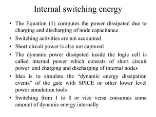 Internal switching energy
• The Equation (1) computes the power dissipated due to
charging and discharging of node capacitance
• Switching activities are not accounted
• Short circuit power is also not captured
• The dynamic power dissipated inside the logic cell is
called internal power which consists of short circuit
power and charging and discharging of internal nodes
• Idea is to simulate the “dynamic energy dissipation
events” of the gate with SPICE or other lower level
power simulation tools
• Switching from 1 to 0 or vice versa consumes some
amount of dynamic energy internally
 